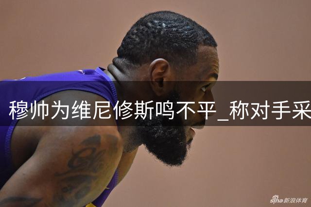 穆帅为维尼修斯鸣不平 称对手采用轮番犯规战术